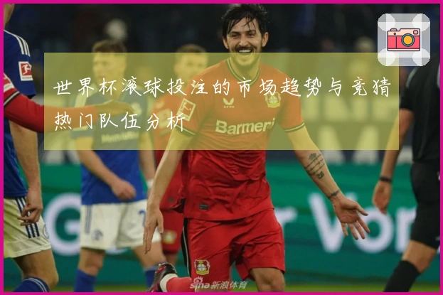 世界杯滚球投注的市场趋势与竞猜热门队伍分析